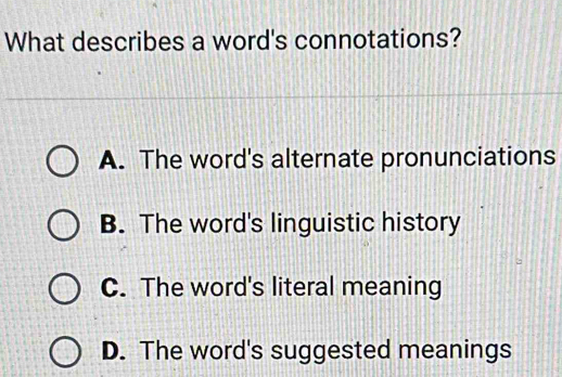 What describes a word's connotations?
A. The word's alternate pronunciations
B. The word's linguistic history
C. The word's literal meaning
D. The word's suggested meanings