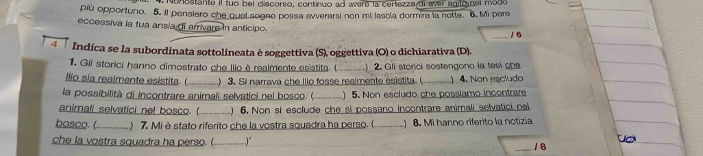 Nonostante il tuo bel discorso, continuo ad avere la certezza di aver agito nel mode 
più opportuno. 5. Il pensiero che quel sogno possa avverarsi non mi lascia dormire la notte. 6. Mi pare 
eccessiva la tua ansia di arrivare in anticipo. 
_1 6 
Indica se la subordinata sottolineata è soggettiva (S), oggettiva (O) o dichiarativa (D). 
1. Gli storici hanno dimostrato che Ilio è realmente esistita. ( _) 2. Gli storici sostengono la tesi che 
llio sia realmente esistita. ( _) 3. Si narrava che Ilio fosse realmente esistita. ( ) 4. Non escludo 
la possibilità di incontrare animali selvatici nel bosco. (._ ) 5. Non escludo che possiamo incontrare 
animali selvatici nel bosco. (._ ) 6. Non si esclude che si possano incontrare animali selvatici nel 
bosco. (_ ) 7. Mi è stato riferito che la vostra squadra ha perso. ( ) 8. Mi hanno riferito la notizia 
che la vostra squadra ha perso. (_ ..)“ _/ 8