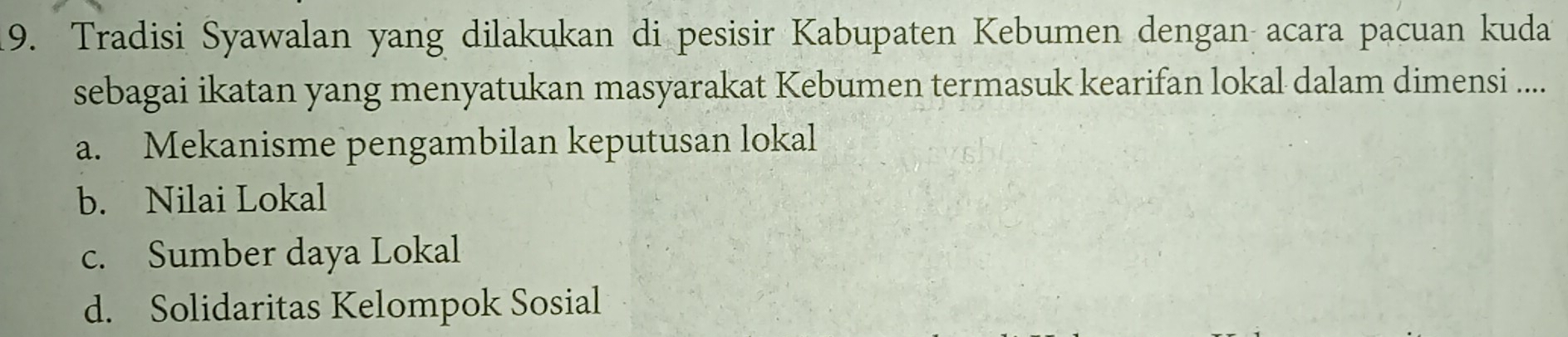 Tradisi Syawalan yang dilakukan di pesisir Kabupaten Kebumen dengan acara pacuan kuda
sebagai ikatan yang menyatukan masyarakat Kebumen termasuk kearifan lokal dalam dimensi ....
a. Mekanisme pengambilan keputusan lokal
b. Nilai Lokal
c. Sumber daya Lokal
d. Solidaritas Kelompok Sosial