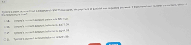 the following is true? Tyrome's bank account had a balance of -$86.25 last week. His paycheck of $310.84 was deposited this week. If there have been no other transactions, which of
A. Tyrone's curent account balance is $377.09.
B. Tyrone's cument account balance is - $377.09.
C. Tyrone's current account balance is - $244.59.
D. Tyrone's curent account balance is $244.59.