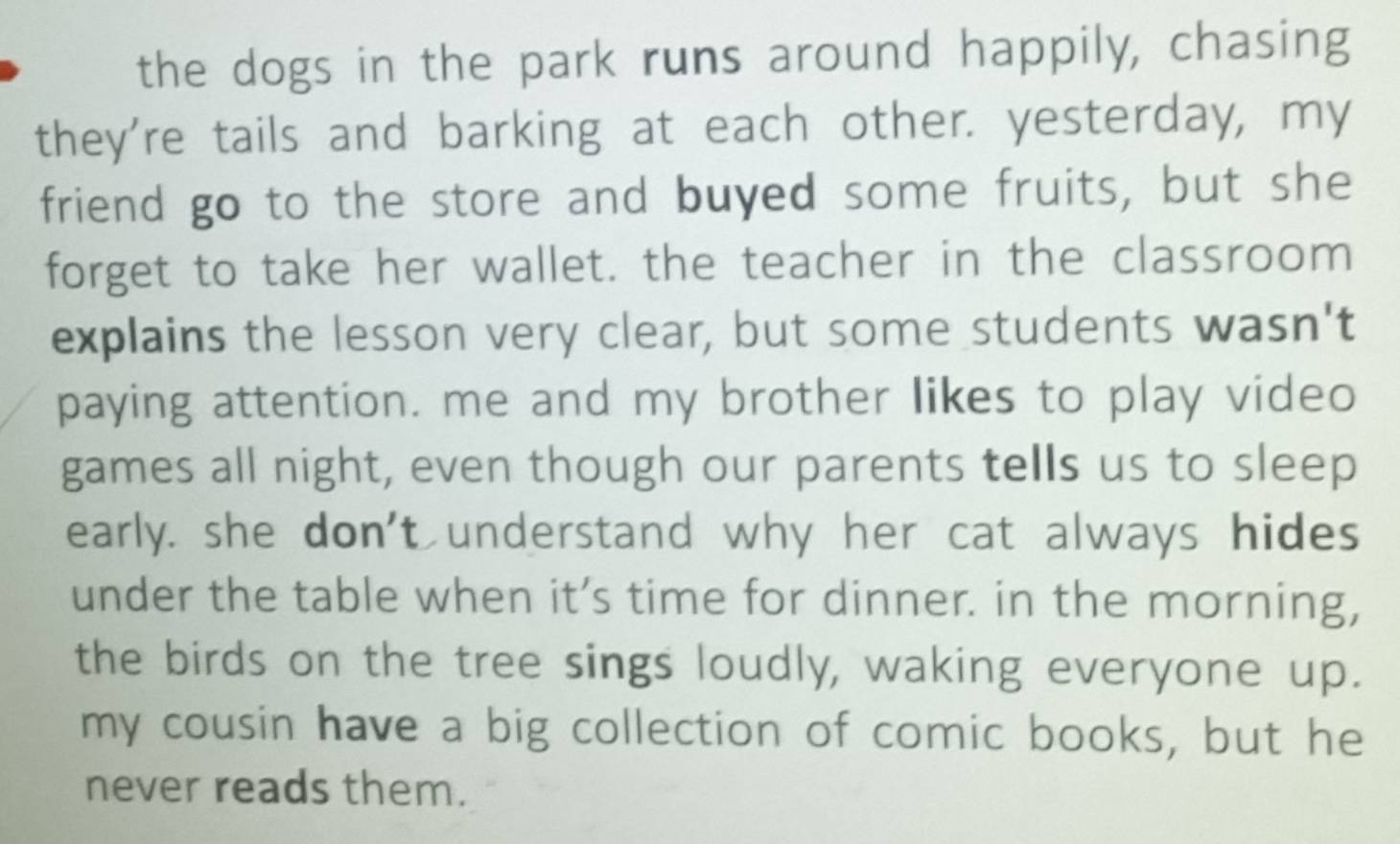 the dogs in the park runs around happily, chasing 
they're tails and barking at each other. yesterday, my 
friend go to the store and buyed some fruits, but she 
forget to take her wallet. the teacher in the classroom 
explains the lesson very clear, but some students wasn't 
paying attention. me and my brother likes to play video 
games all night, even though our parents tells us to sleep 
early. she don't understand why her cat always hides 
under the table when it’s time for dinner. in the morning, 
the birds on the tree sings loudly, waking everyone up. 
my cousin have a big collection of comic books, but he 
never reads them.