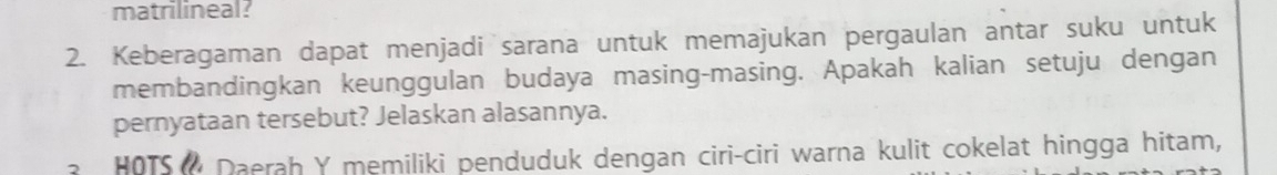 matrilineal? 
2. Keberagaman dapat menjadi sarana untuk memajukan pergaulan antar suku untuk 
membandingkan keunggulan budaya masing-masing. Apakah kalian setuju dengan 
pernyataan tersebut? Jelaskan alasannya. 
HOTS Daerah Y memiliki penduduk dengan ciri-ciri warna kulit cokelat hingga hitam,