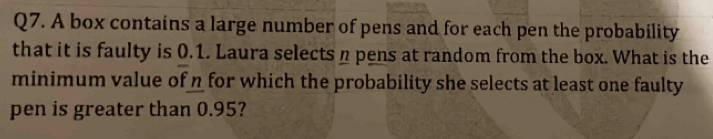 A box contains a large number of pens and for each pen the probability 
that it is faulty is 0.1. Laura selects n pens at random from the box. What is the 
minimum value of n for which the probability she selects at least one faulty 
pen is greater than 0.95?