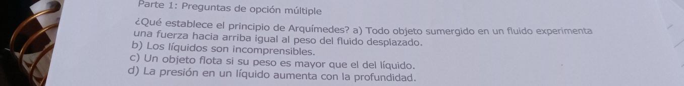 Parte 1: Preguntas de opción múltiple
¿Qué establece el principio de Arquímedes? a) Todo objeto sumergido en un fluido experimenta
una fuerza hacia arriba igual al peso del fluido desplazado.
b) Los líquidos son incomprensibles.
c) Un objeto flota si su peso es mayor que el del líquido.
d) La presión en un líquido aumenta con la profundidad.