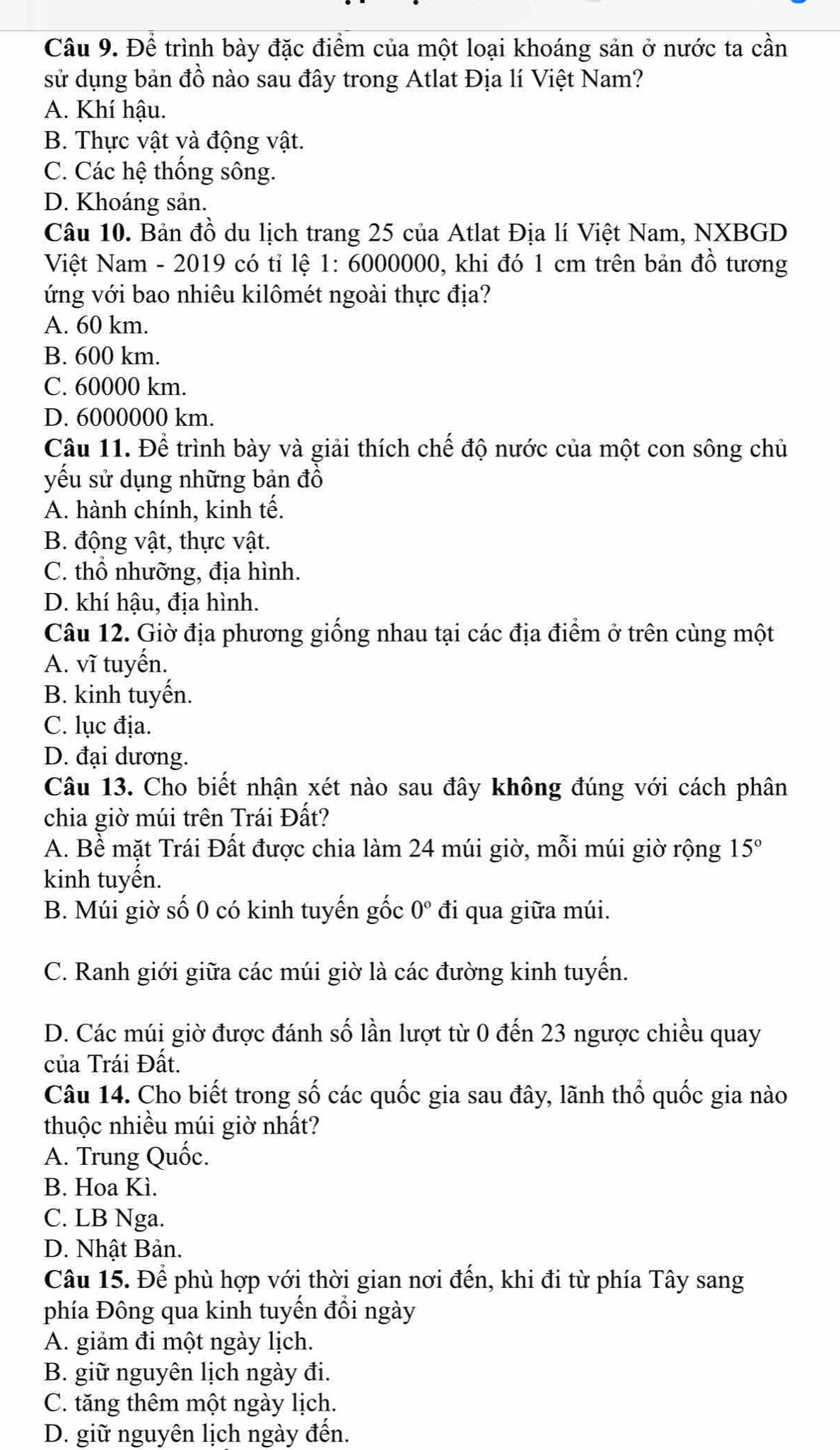 Để trình bày đặc điểm của một loại khoáng sản ở nước ta cần
sử dụng bản đồ nào sau đây trong Atlat Địa lí Việt Nam?
A. Khí hậu.
B. Thực vật và động vật.
C. Các hệ thống sông.
D. Khoáng sản.
Câu 10. Bản đồ du lịch trang 25 của Atlat Địa lí Việt Nam, NXBGD
Việt Nam - 2019 có tỉ lệ 1: 6000000, khi đó 1 cm trên bản đồ tương
ứng với bao nhiêu kilômét ngoài thực địa?
A. 60 km.
B. 600 km.
C. 60000 km.
D. 6000000 km.
Câu 11. Để trình bày và giải thích chế độ nước của một con sông chủ
yếu sử dụng những bản đồ
A. hành chính, kinh tế.
B. động vật, thực vật.
C. thổ nhưỡng, địa hình.
D. khí hậu, địa hình.
Câu 12. Giờ địa phương giống nhau tại các địa điểm ở trên cùng một
A. vĩ tuyến.
B. kinh tuyến.
C. lục địa.
D. đại dương.
Câu 13. Cho biết nhận xét nào sau đây không đúng với cách phân
chia giờ múi trên Trái Đất?
A. Bể mặt Trái Đất được chia làm 24 múi giờ, mỗi múi giờ rộng 15°
kinh tuyến.
B. Múi giờ số 0 có kinh tuyến gốc 0° đi qua giữa múi.
C. Ranh giới giữa các múi giờ là các đường kinh tuyển.
D. Các múi giờ được đánh số lần lượt từ 0 đến 23 ngược chiều quay
của Trái Đất.
Câu 14. Cho biết trong số các quốc gia sau đây, lãnh thổ quốc gia nào
thuộc nhiều múi giờ nhất?
A. Trung Quốc.
B. Hoa Kì.
C. LB Nga.
D. Nhật Bản.
Câu 15. Để phù hợp với thời gian nơi đến, khi đi từ phía Tây sang
phía Đông qua kinh tuyến đồi ngày
A. giảm đi một ngày lịch.
B. giữ nguyên lịch ngày đi.
C. tăng thêm một ngày lịch.
D. giữ nguyên lịch ngày đến.