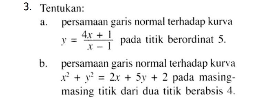 Tentukan:
a. persamaan garis normal terhadap kurva
y= (4x+1)/x-1  pada titik berordinat 5.
b. persamaan garis normal terhadap kurva
x^2+y^2=2x+5y+2 pada masing-
masing titik dari dua titik berabsis 4.