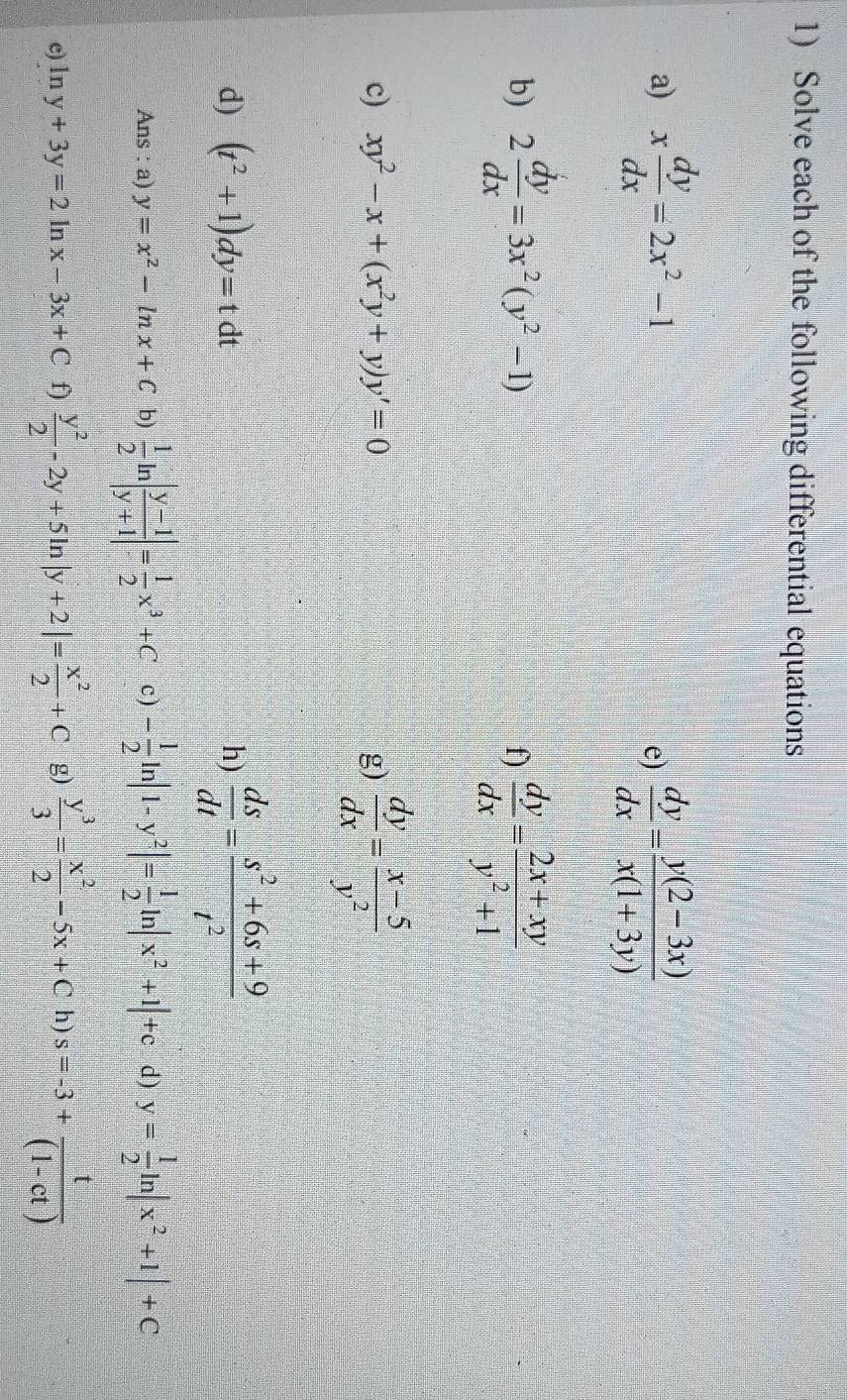 Solve each of the following differential equations 
a) x dy/dx =2x^2-1 e)  dy/dx = (y(2-3x))/x(1+3y) 
b) 2 dy/dx =3x^2(y^2-1)  dy/dx = (2x+xy)/y^2+1 
f) 
c) xy^2-x+(x^2y+y)y'=0 g)  dy/dx = (x-5)/y^2 
d) (t^2+1)dy=tdt  ds/dt = (s^2+6s+9)/t^2 
h) 
Ans : a) y=x^2-ln x+C b)  1/2 ln | (y-1)/y+1 |= 1/2 x^3+C c) - 1/2 ln |1-y^2|= 1/2 ln |x^2+1|+c d) y= 1/2 ln |x^2+1|+C
c) ln y+3y=2 ln x-3x+C f)  y^2/2 -2y+5ln |y+2|= x^2/2 +C g)  y^3/3 = x^2/2 -5x+Ch)s=-3+ t/(1-ct) 