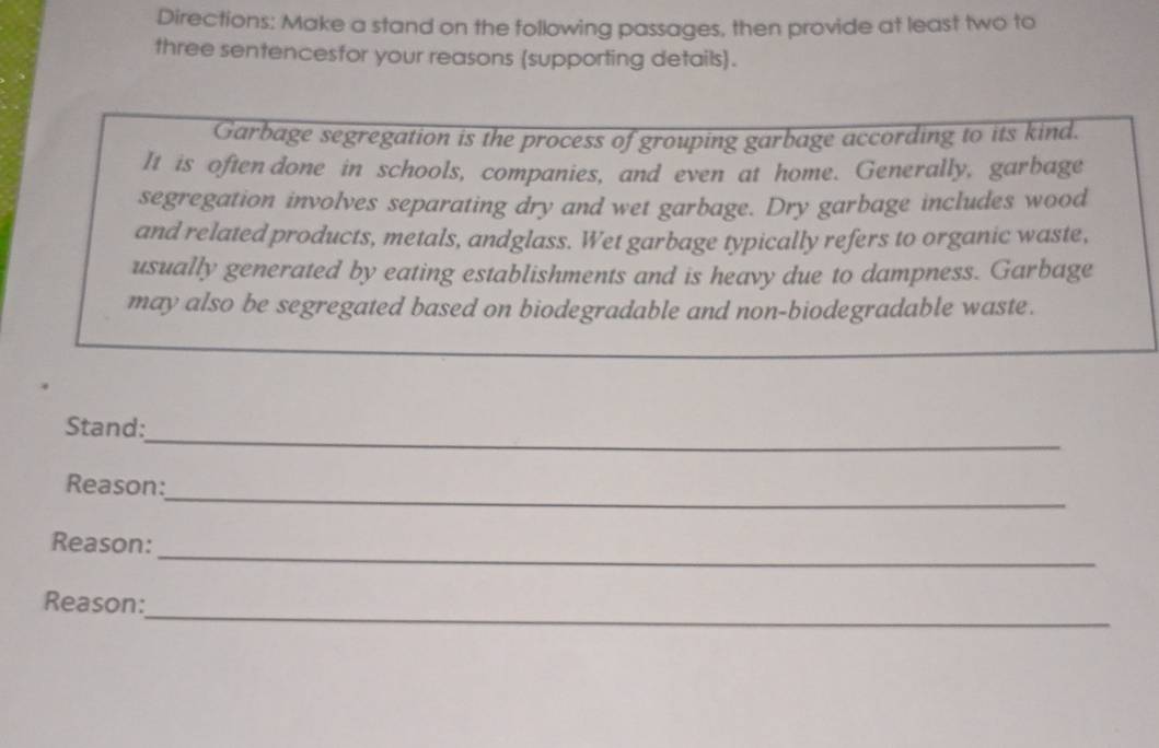 Directions: Make a stand on the following passages, then provide at least two to 
three sentencesfor your reasons (supporting details). 
Garbage segregation is the process of grouping garbage according to its kind. 
It is often done in schools, companies, and even at home. Generally, garbage 
segregation involves separating dry and wet garbage. Dry garbage includes wood 
and related products, metals, andglass. Wet garbage typically refers to organic waste, 
usually generated by eating establishments and is heavy due to dampness. Garbage 
may also be segregated based on biodegradable and non-biodegradable waste. 
_ 
Stand: 
_ 
Reason: 
_ 
Reason: 
_ 
Reason: