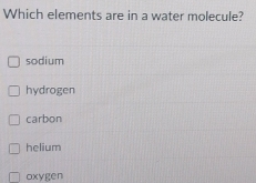 Which elements are in a water molecule?
sodium
hydrogen
carbon
helium
oxygen