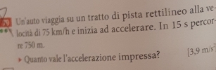 Un'auto viaggia su un tratto di pista rettilineo alla ve 
locità di 75 km/h e inizia ad accelerare. In 15 s percor 
re 750 m. 
Quanto vale l'accelerazione impressa? [3,9m/s^2