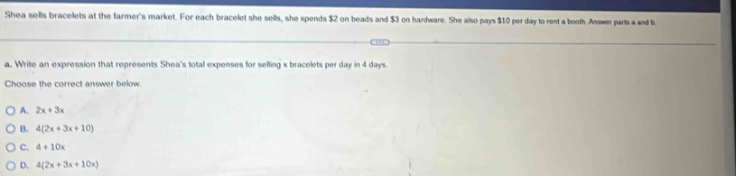 Shea sells bracelets at the farmer's market. For each bracelet she sells, she spends $2 on beads and $3 on hardware. She also pays $10 per day to rent a booth. Answer parts a and b
a. Write an expression that represents Shea's total expenses for selling x bracelets per day in 4 days.
Choose the correct answer below.
A. 2x+3x
B. 4(2x+3x+10)
C. 4+10x
D. 4(2x+3x+10x)