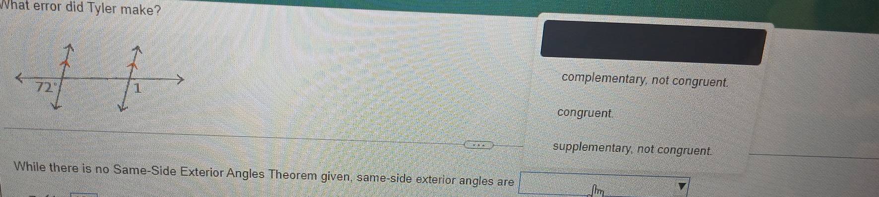 What error did Tyler make?
complementary, not congruent.
congruent.
supplementary, not congruent.
While there is no Same-Side Exterior Angles Theorem given, same-side exterior angles are
fhm