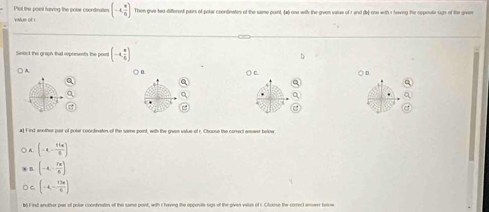 Plol the point having the polar coordinates (-4, π /6 ) Then give two different pairs of polar coordinates of the same point, (a) one with the given value of r end (b) one with r having the opposite sign of the given
value of r
Select the graph that represents the point (-4, π /6 )
A.
B.
C.
D.
a) Find another pair of polar coordinates of the same point, with the given value of r. Choose the correct answer below
A. (-4,- 11π /6 )
B. (-4,- 7π /6 )
C. (-4,- 13π /6 )
b) Find another pair of polar coordinates of the same point, with r having the opposite sign of the given value of r Choose the correct answer below