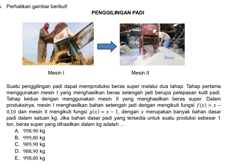 Perhatikan gambar berikut!
PENGGILINGAN PADI
Mesin I Mesin II
Suatu penggilingan padi dapat memproduksi beras super melalui dua tahap. Tahap pertama
menggunakan mesin I yang menghasilkan beras setengah jadi berupa pelepasan kulit padi.
Tahap kedua dengan menggunakan mesin II yang menghasilkan beras super. Dalam
produksinya, mesin I menghasilkan bahan setengah jadi dengan mengikuti fungsi f(x)=x-
0, 10 dan mesin II mengikuti fungsi g(x)=x-1 , dengan x merupakan banyak bahan dasar
padi dalam satuan kg. Jika bahan dasar padi yang tersedia untuk suatu produksi sebesar 1
ton, beras super yang dihasilkan dalam kg adalah ...
A. 998,90 kg
B. 999,80 kg
C. 989,90 kg
D. 988,90 kg
E. 998,80 kg