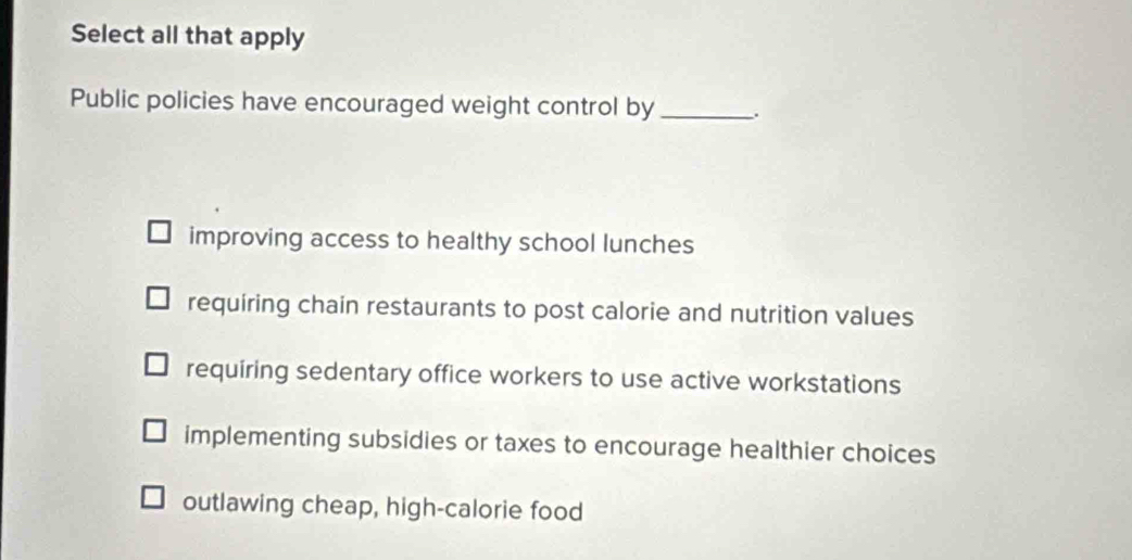 Select all that apply
Public policies have encouraged weight control by_ .
improving access to healthy school lunches
requiring chain restaurants to post calorie and nutrition values
requiring sedentary office workers to use active workstations
implementing subsidies or taxes to encourage healthier choices
outlawing cheap, high-calorie food