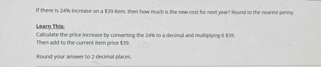 If there is 24% increase on a $39 item, then how much is the new cost for next year? Round to the nearest penny. 
Learn This: 
Calculate the price increase by converting the 24% to a decimal and multiplying it $39. 
Then add to the current item price $39. 
Round your answer to 2 decimal places.