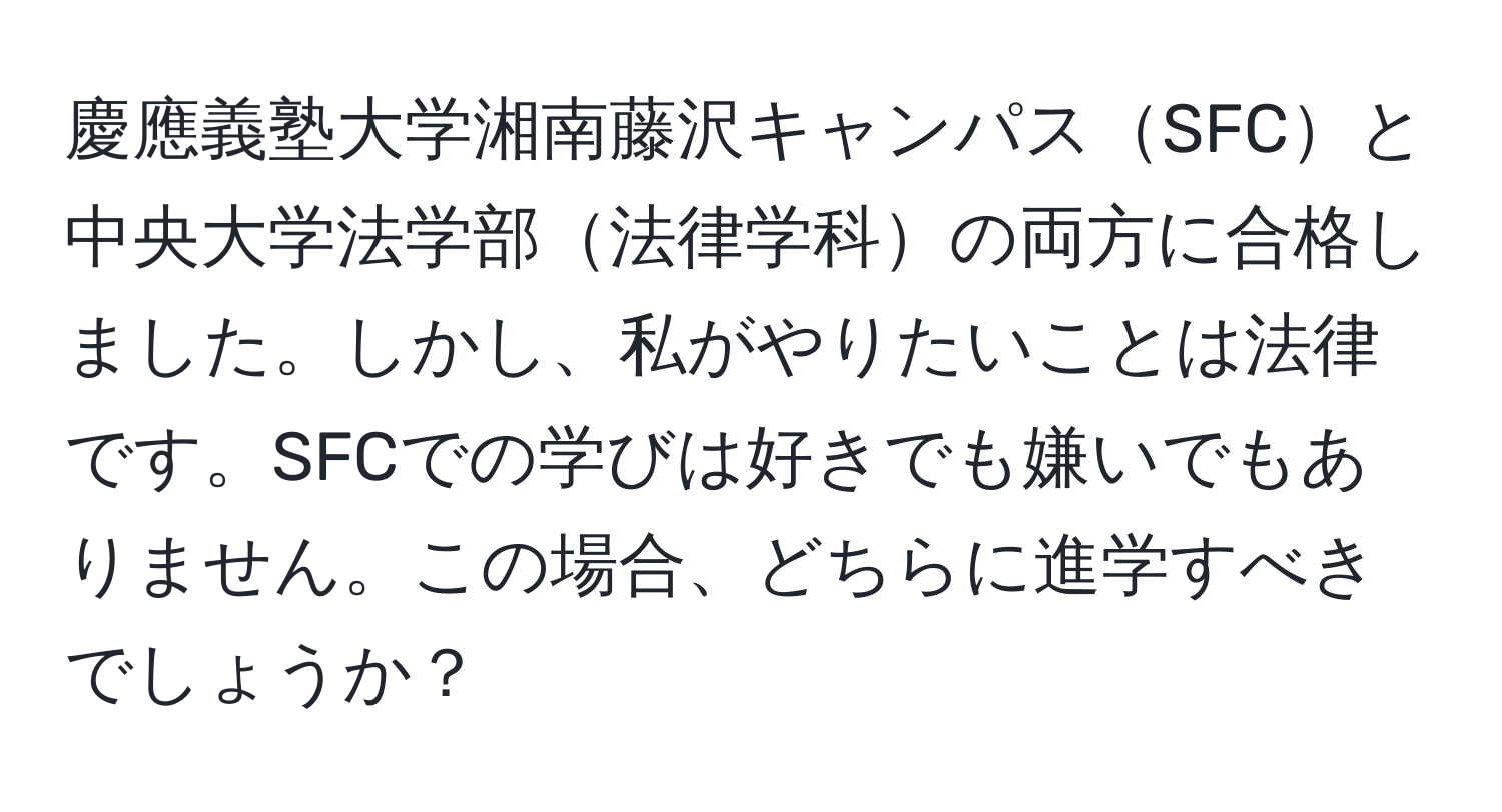 慶應義塾大学湘南藤沢キャンパスSFCと中央大学法学部法律学科の両方に合格しました。しかし、私がやりたいことは法律です。SFCでの学びは好きでも嫌いでもありません。この場合、どちらに進学すべきでしょうか？