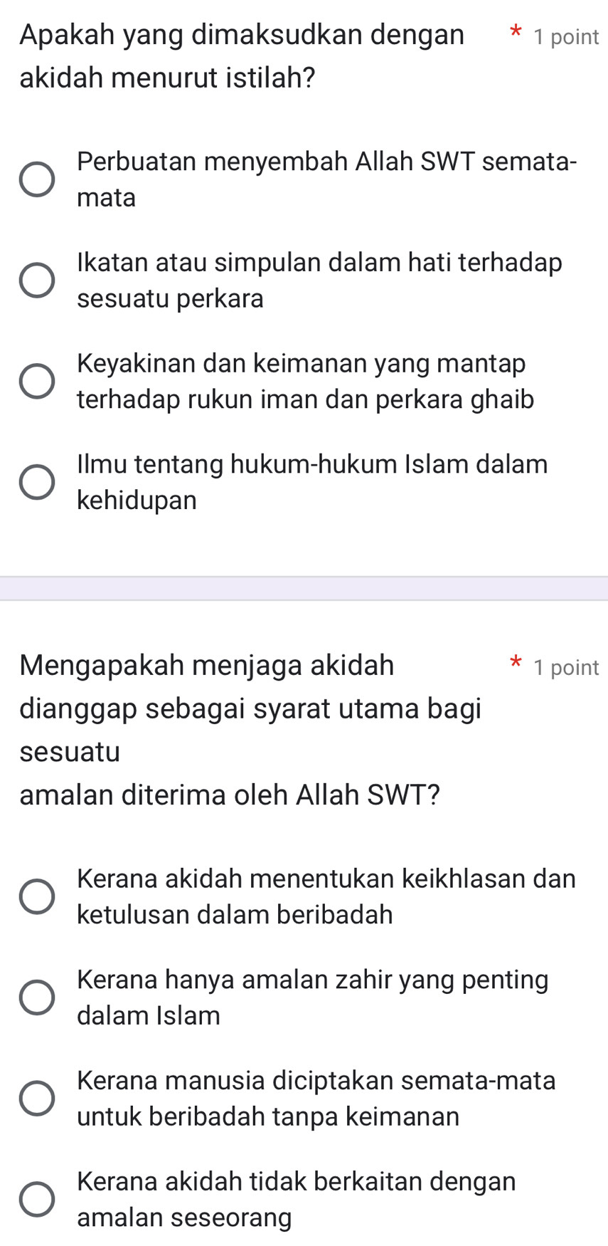 Apakah yang dimaksudkan dengan 1 point
akidah menurut istilah?
Perbuatan menyembah Allah SWT semata-
mata
Ikatan atau simpulan dalam hati terhadap
sesuatu perkara
Keyakinan dan keimanan yang mantap
terhadap rukun iman dan perkara ghaib
Ilmu tentang hukum-hukum Islam dalam
kehidupan
Mengapakah menjaga akidah 1 point
dianggap sebagai syarat utama bagi
sesuatu
amalan diterima oleh Allah SWT?
Kerana akidah menentukan keikhlasan dan
ketulusan dalam beribadah
Kerana hanya amalan zahir yang penting
dalam Islam
Kerana manusia diciptakan semata-mata
untuk beribadah tanpa keimanan
Kerana akidah tidak berkaitan dengan
amalan seseorang