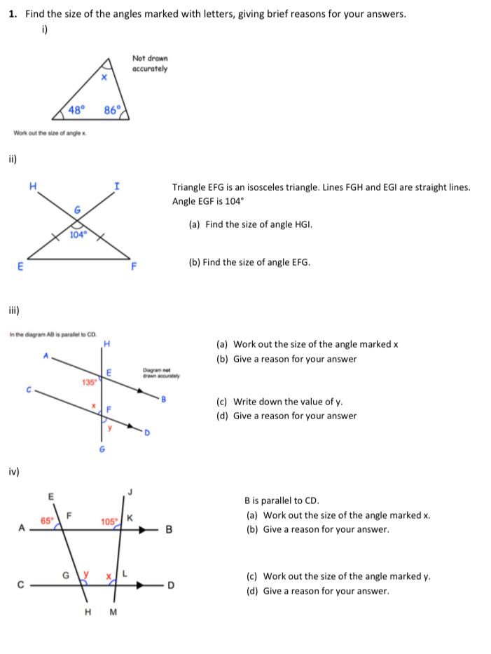 Find the size of the angles marked with letters, giving brief reasons for your answers.
i)
Not drawn
accurately
Work out the size of angle x.
ii)
I
H Triangle EFG is an isosceles triangle. Lines FGH and EGI are straight lines.
Angle EGF is 104°
G
(a) Find the size of angle HGI.
104°
E
F (b) Find the size of angle EFG.
iii)
(a) Work out the size of the angle marked x
(b) Give a reason for your answer
(c) Write down the value of y.
(d) Give a reason for your answer
iv)
B is parallel to CD.
(a) Work out the size of the angle marked x.
(b) Give a reason for your answer.
(c) Work out the size of the angle marked y.
(d) Give a reason for your answer.