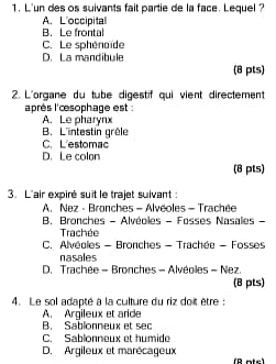 L'un des os suivants fait partie de la face. Lequel ?
A. L'occipital
B. Le frontal
C. Le sphénoïde
D. La mandibule
(8 pts)
2. L'organe du tube digestif qui vient directement
l'après l'cesophage est :
A. Le pharynx
B. L'intestin grèle
C. L'estomac
D. Le colon (8 pts)
3. L'air expiré suit le trajet suivant :
A. Nez - Bronches - Alvéoles - Trachée
B. Bronches - Alvéoles - Fosses Nasales -
Trachée
C. Alvéoles - Bronches - Trachée - Fosses
nasales
D. Trachée - Bronches - Alvéoles - Nez.
(8 pts)
4. Le sol adapté à la culture du riz doit être :
A. Argileux et aride
B. Sablonneux et sec
C. Sablonneux et humide
D. Argileux et marécageux (R ofc)