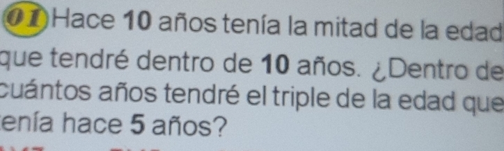 Hace 10 años tenía la mitad de la edad 
que tendré dentro de 10 años. ¿Dentro de 
cuántos años tendré el triple de la edad que 
tenía hace 5 años?