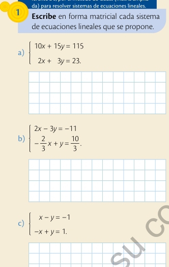 da) para resolver sistemas de ecuaciones lineales.
1 Escribe en forma matricial cada sistema
de ecuaciones lineales que se propone.
a) beginarrayl 10x+15y=115 2x+3y=23.endarray.
b) beginarrayl 2x-3y=-11 - 2/3 x+y= 10/3 .endarray.
c) beginarrayl x-y=-1 -x+y=1.endarray.