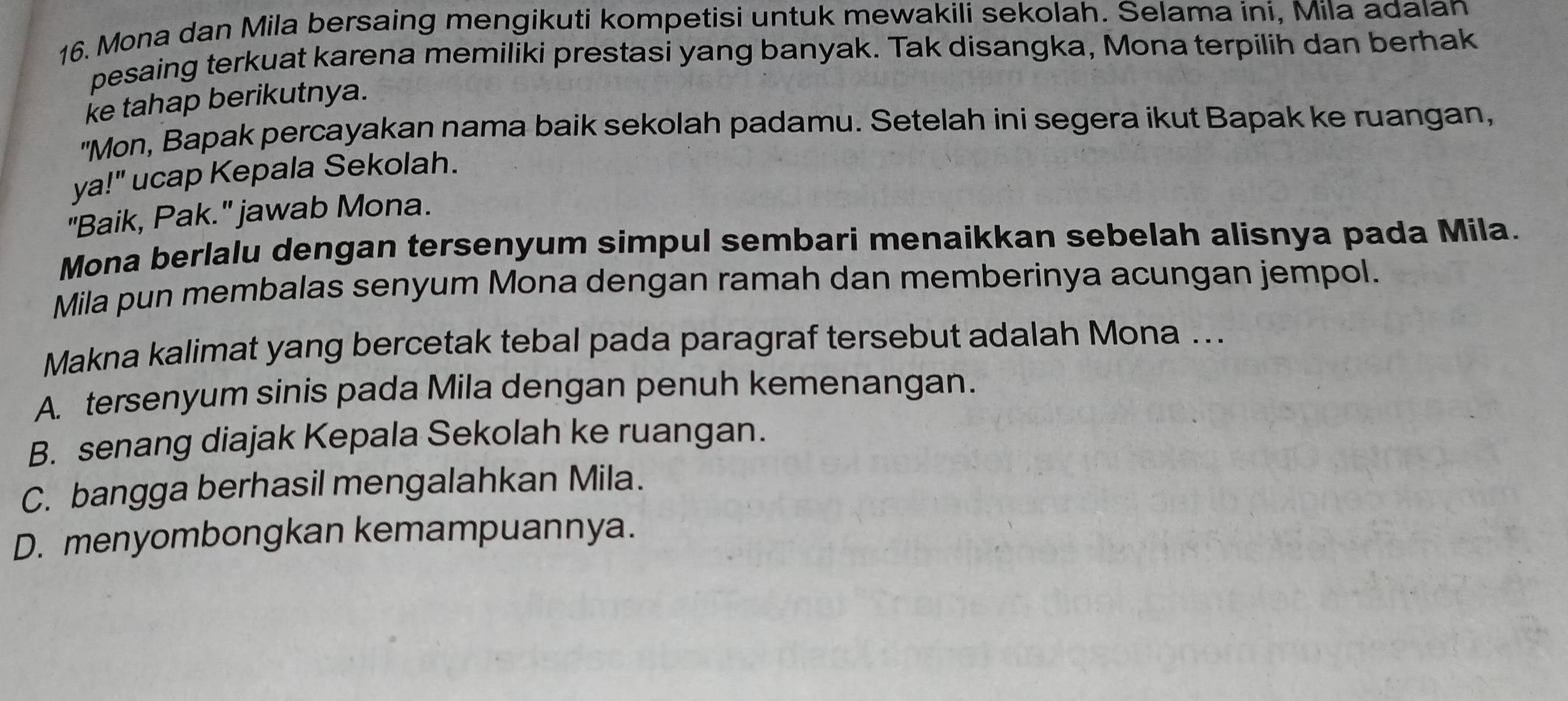 Mona dan Mila bersaing mengikuti kompetisi untuk mewakili sekolah. Selama ini, Mila adaıan
pesaing terkuat karena memiliki prestasi yang banyak. Tak disangka, Mona terpilih dan berhak
ke tahap berikutnya.
"Mon, Bapak percayakan nama baik sekolah padamu. Setelah ini segera ikut Bapak ke ruangan,
ya!" ucap Kepala Sekolah.
"Baik, Pak." jawab Mona.
Mona berlalu dengan tersenyum simpul sembari menaikkan sebelah alisnya pada Mila.
Mila pun membalas senyum Mona dengan ramah dan memberinya acungan jempol.
Makna kalimat yang bercetak tebal pada paragraf tersebut adalah Mona ...
A. tersenyum sinis pada Mila dengan penuh kemenangan.
B. senang diajak Kepala Sekolah ke ruangan.
C. bangga berhasil mengalahkan Mila.
D. menyombongkan kemampuannya.