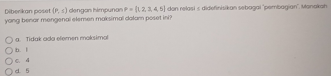 Diberikan poset (P,≤ ) dengan himpunan P= 1,2,3,4,5 dan relasi ≤ didefinisikan sebagai "pembagian". Manakah
yang benar mengenai elemen maksimal dalam poset ini?
a. Tidak ada elemen maksimal
b. 1
c. 4
d. 5