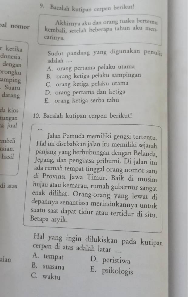 Bacalah kutipan cerpen berikut!
Akhirnya aku dan orang tuaku bertemu
al nomor kembali, setelah beberapa tahun aku men
carinya.
r ketika
donesia.
Sudut pandang yang digunakan penuli
adalah ....
dengan
A. orang pertama pelaku utama
rongku
B. orang ketiga pelaku sampingan
amping
.Suatu
C. orang ketiga pelaku utama
datang
D. orang pertama dan ketiga
E. orang ketiga serba tahu
da kios
tungan 10. Bacalah kutipan cerpen berikut!
:a jual
Jalan Pemuda memiliki gengsi tertentu.
mbeli Hal ini disebabkan jalan itu memiliki sejarah
kaian. panjang yang berhubungan dengan Belanda,
hasil Jepang, dan penguasa pribumi. Di jalan itu
ada rumah tempat tinggal orang nomor satu
di Provinsi Jawa Timur. Baik di musim
di atas hujau atau kemarau, rumah gubernur sangat
enak dilihat. Orang-orang yang lewat di
depannya senantiasa merindukannya untuk
suatu saat dapat tidur atau tertidur di situ.
Betapa asyik.
Hal yang ingin dilukiskan pada kutipan
cerpen di atas adalah latar ....
A. tempat
alan D. peristiwa
B. suasana E. psikologis
C. waktu