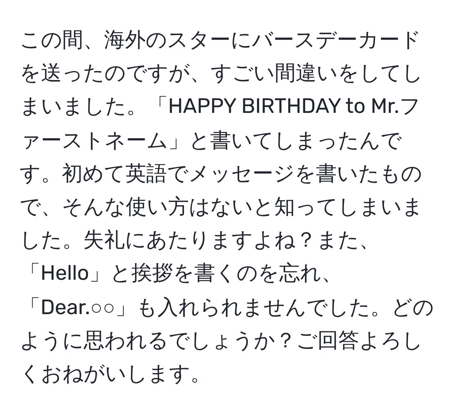 この間、海外のスターにバースデーカードを送ったのですが、すごい間違いをしてしまいました。「HAPPY BIRTHDAY to Mr.ファーストネーム」と書いてしまったんです。初めて英語でメッセージを書いたもので、そんな使い方はないと知ってしまいました。失礼にあたりますよね？また、「Hello」と挨拶を書くのを忘れ、「Dear.○○」も入れられませんでした。どのように思われるでしょうか？ご回答よろしくおねがいします。