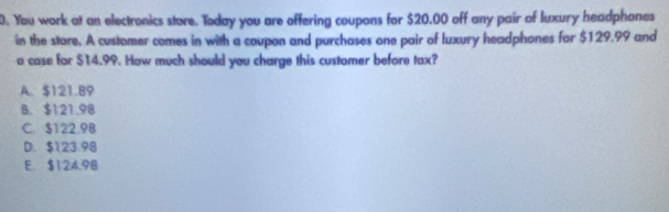 You work at an electronics store. Today you are offering coupons for $20.00 off any pair of luxury headphones
in the stare. A customer comes in with a coupon and purchases one pair of luxury headphones for $129.99 and
a case for $14.99. How much should you charge this customer before tax?
A. $121.B9
B. $121.98
C. $122.98
D. $123.98
E. $124.98