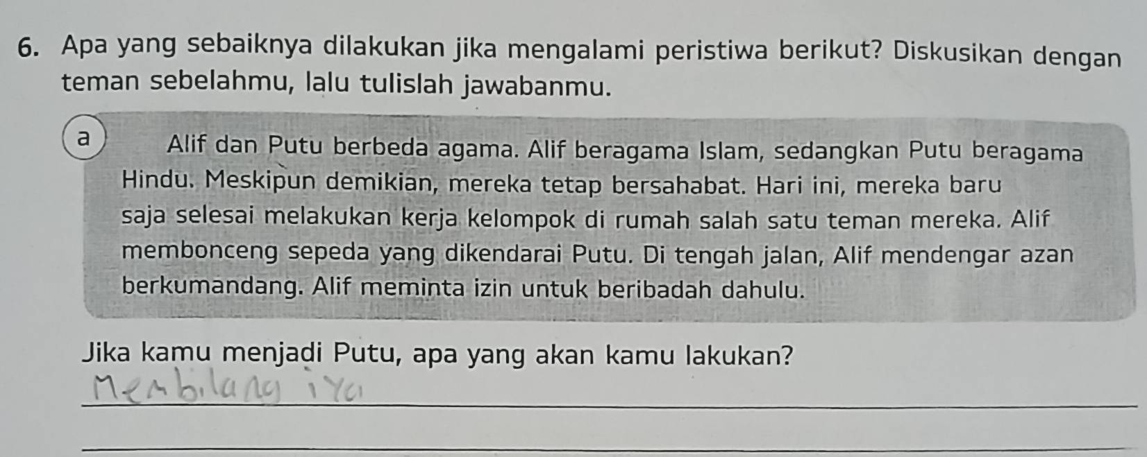 Apa yang sebaiknya dilakukan jika mengalami peristiwa berikut? Diskusikan dengan 
teman sebelahmu, lalu tulislah jawabanmu. 
a Alif dan Putu berbeda agama. Alif beragama Islam, sedangkan Putu beragama 
Hindu. Meskipun demikian, mereka tetap bersahabat. Hari ini, mereka baru 
saja selesai melakukan kerja kelompok di rumah salah satu teman mereka. Alif 
membonceng sepeda yang dikendarai Putu. Di tengah jalan, Alif mendengar azan 
berkumandang. Alif meminta izin untuk beribadah dahulu. 
Jika kamu menjadi Putu, apa yang akan kamu lakukan? 
_ 
_