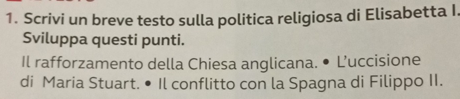 Scrivi un breve testo sulla politica religiosa di Elisabetta I 
Sviluppa questi punti. 
Il rafforzamento della Chiesa anglicana. • L’uccisione 
di Maria Stuart. • Il conflitto con la Spagna di Filippo II.