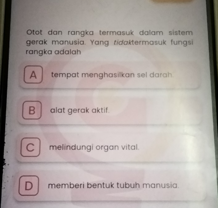 Otot dan rangka termasuk dalam sistem
gerak manusia. Yang tidaktermasuk fungsi
rangka adalah
A tempat menghasilkan sel darah.
B alat gerak aktif.
C melindungi organ vital.
D memberi bentuk tubuh manusia.