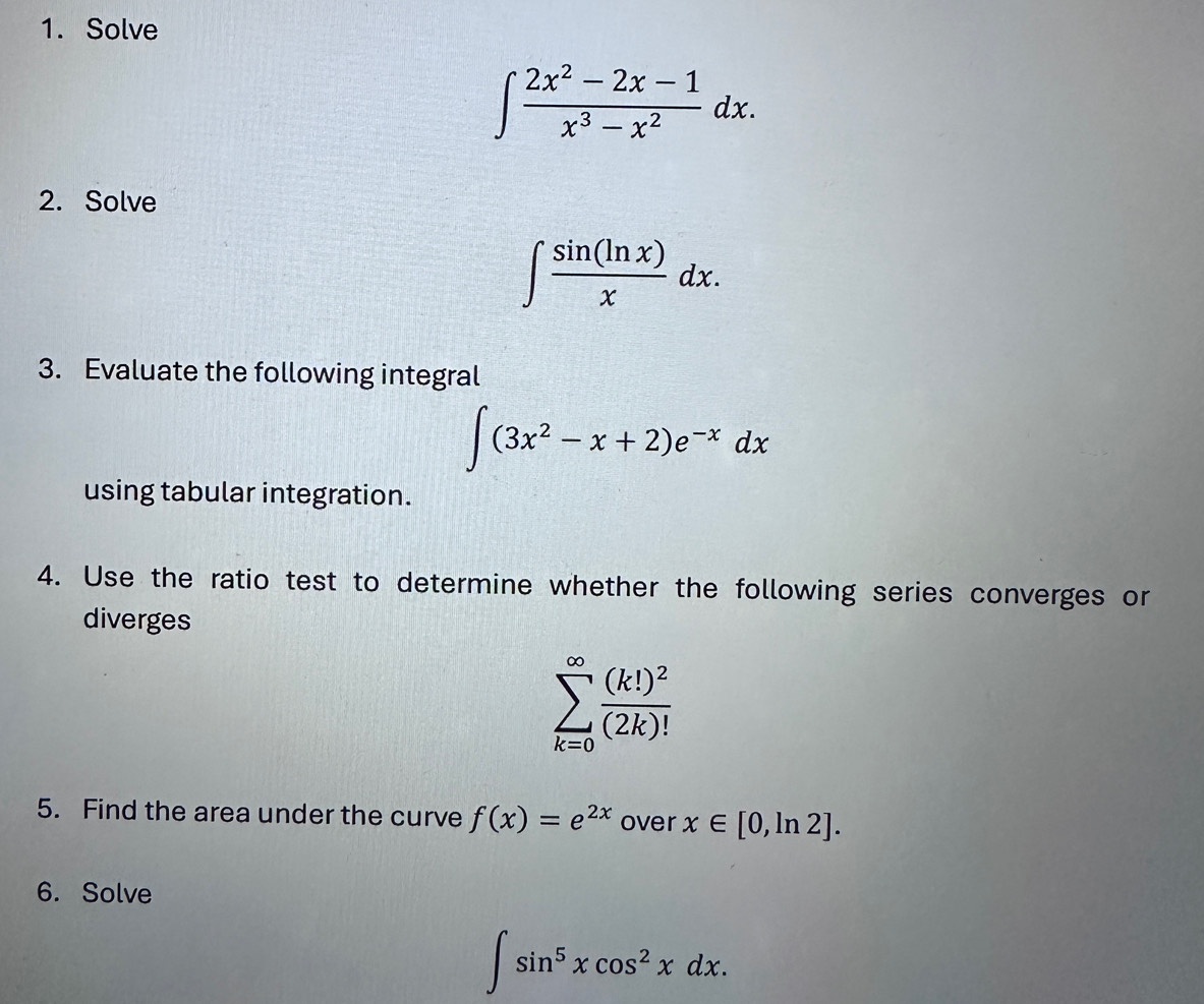 Solve
∈t  (2x^2-2x-1)/x^3-x^2 dx. 
2. Solve
∈t  sin (ln x)/x dx. 
3. Evaluate the following integral
∈t (3x^2-x+2)e^(-x)dx
using tabular integration. 
4. Use the ratio test to determine whether the following series converges or 
diverges
sumlimits _(k=0)^(∈fty)frac (k!)^2(2k)!
5. Find the area under the curve f(x)=e^(2x) over x∈ [0,ln 2]. 
6. Solve
∈t sin^5xcos^2xdx.