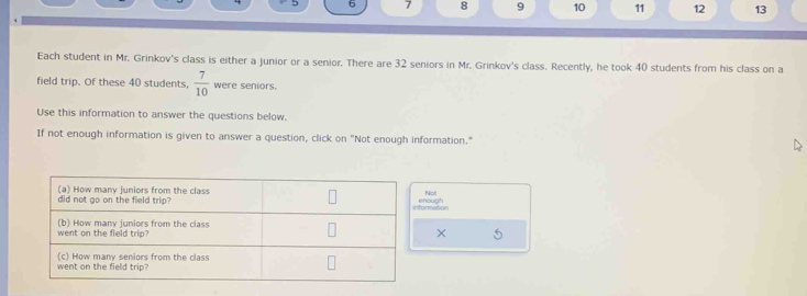 6 7 8 9 10 11 12 13 
Each student in Mr. Grinkov's class is either a junior or a senior. There are 32 seniors in Mr. Grinkov's class. Recently, he took 40 students from his class on a 
field trip. Of these 40 students,  7/10  were seniors. 
Use this information to answer the questions below. 
If not enough information is given to answer a question, click on "Not enough information." 
ogh Not 
ormation 
× 5