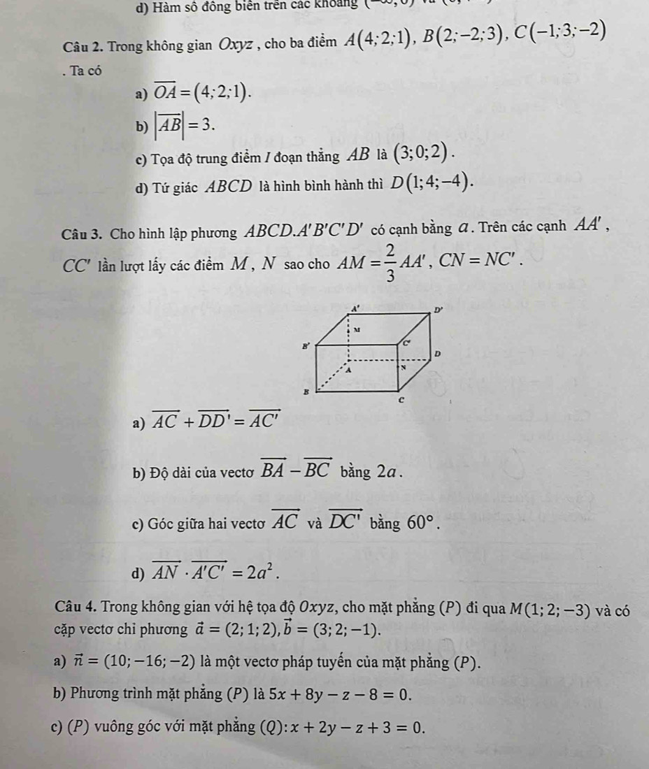 d) Hàm số đồng biên trên các khoảng (-∈fty , 
Câu 2. Trong không gian Oxyz , cho ba điểm A(4;2;1), B(2;-2;3), C(-1;3;-2). Ta có
a) overline OA=(4;2;1).
b) |vector AB|=3. 
c) Tọa độ trung điểm / đoạn thẳng AB là (3;0;2).
d) Tứ giác ABCD là hình bình hành thì D(1;4;-4). 
Câu 3. Cho hình lập phương ABCD. A'B'C'D' có cạnh bằng . Trên các cạnh AA', 
(, " lần lượt lấy các điểm M, N sao cho AM= 2/3 AA', CN=NC'. 
C
a) vector AC+vector DD'=vector AC'
b) Độ dài của vectơ vector BA-vector BC bằng 2a.
c) Góc giữa hai vectơ vector AC và vector DC' bàng 60°.
d) vector AN· vector A'C'=2a^2. 
Câu 4. Trong không gian với hệ tọa độ Oxyz, cho mặt phẳng (P) đi qua M(1;2;-3) và có
cặp vectơ chỉ phương vector a=(2;1;2), vector b=(3;2;-1). 
a) vector n=(10;-16;-2) là một vectơ pháp tuyến của mặt phẳng (P).
b) Phương trình mặt phẳng (P) là 5x+8y-z-8=0. 
c) (P) vuông góc với mặt phẳng (Q):x+2y-z+3=0.