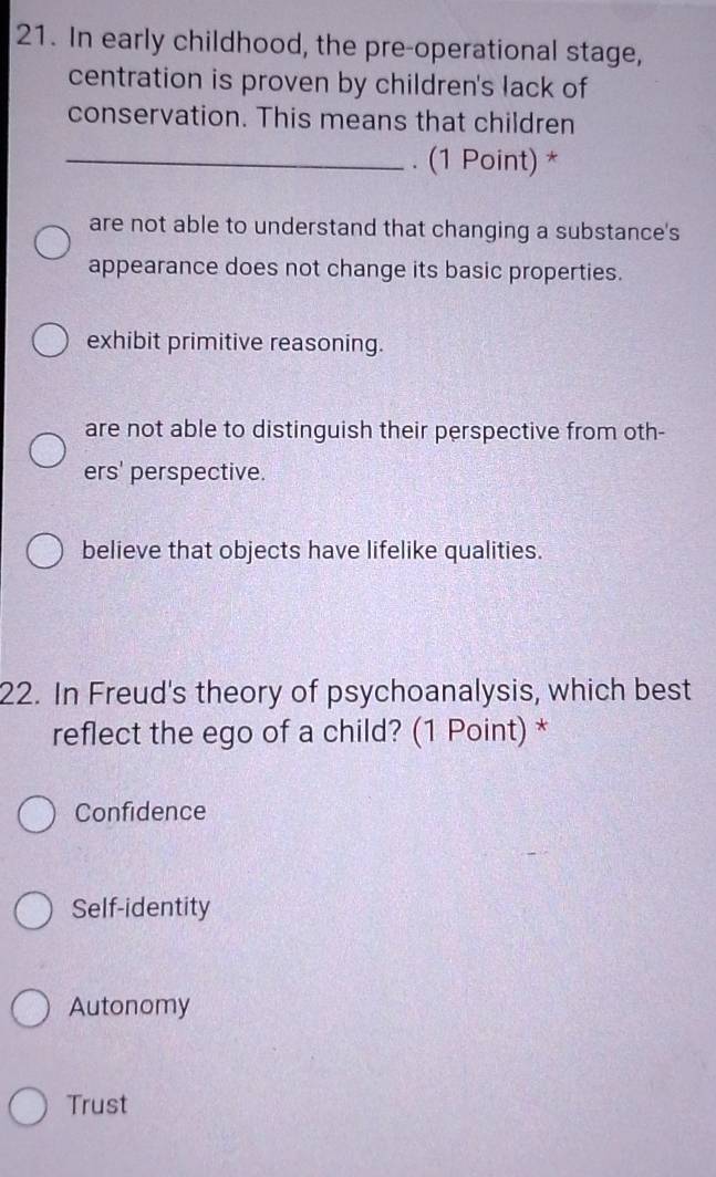 In early childhood, the pre-operational stage,
centration is proven by children's lack of
conservation. This means that children
_. (1 Point) *
are not able to understand that changing a substance's
appearance does not change its basic properties.
exhibit primitive reasoning.
are not able to distinguish their perspective from oth-
ers' perspective.
believe that objects have lifelike qualities.
22. In Freud's theory of psychoanalysis, which best
reflect the ego of a child? (1 Point) *
Confidence
Self-identity
Autonomy
Trust