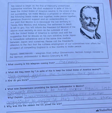 We intend to begin on the first of February unrestricted 
submarine warfare. We shall endeavor in spite of this to 
keep the United States of America neutral. In the event of this 
not succeeding, we make Mexico a proposal or alliance on 
the following basis: make war together, make peace together, 
generous financial support and an understanding on 
our part that Mexico is to reconquer the lost territory in 
Texas, New Mexico, and Arizona. The settlement in detall 
is left to you. You will inform the President (of Mexico) of the 
above most secretly as soon as the outbreak of war 
with the United States of America is certain and add the 
suggestion that he should, on his own initiative, invite Japan 
to immediate adherence and at the same time mediate 
between Japan and ourselves. Please call the President's 
attention to the fact that the ruthless employment of our submarines now offers the 
prospect of compelling England in a few months to make peace. 
Signed, ZIMMERMANN - telegram from Arthur Zimmermann, German foreign minister to 
the German ambassador to Mexico (January 16, 1917) 
_ 
1. What country is this telegram coming from? 
_ 
_ 
2. What did they mean by “...in spite of this to keep the United States of America neutral"? 
_ 
_ 
3. How do you know? 
_ 
4. What was Zimmermann promising the German ambassador to Mexico? 
_ 
_ 
Why? Explain. 

5. Why was this the reason the U.S. joined the war? 
_ 
_ 
StudiesWeel