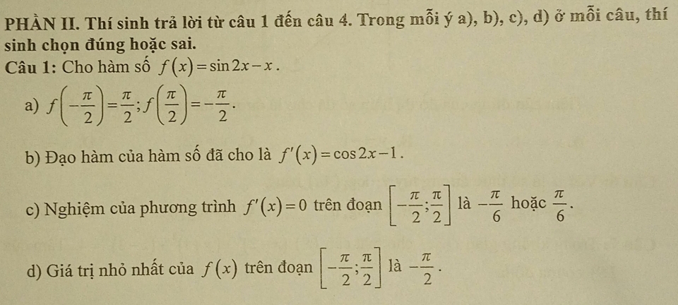 PHÀN II. Thí sinh trả lời từ câu 1 đến câu 4. Trong mỗi ý a), b), c), d) ở mỗi câu, thí 
sinh chọn đúng hoặc sai. 
Câu 1: Cho hàm số f(x)=sin 2x-x. 
a) f(- π /2 )= π /2 ; f( π /2 )=- π /2 . 
b) Đạo hàm của hàm số đã cho là f'(x)=cos 2x-1. 
c) Nghiệm của phương trình f'(x)=0 trên đoạn [- π /2 ; π /2 ] là - π /6  hoặc  π /6 . 
d) Giá trị nhỏ nhất của f(x) trên đoạn [- π /2 ; π /2 ] là - π /2 .