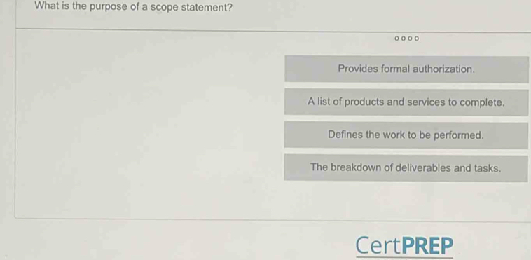 What is the purpose of a scope statement?
Provides formal authorization.
A list of products and services to complete.
Defines the work to be performed.
The breakdown of deliverables and tasks.
CertPREP