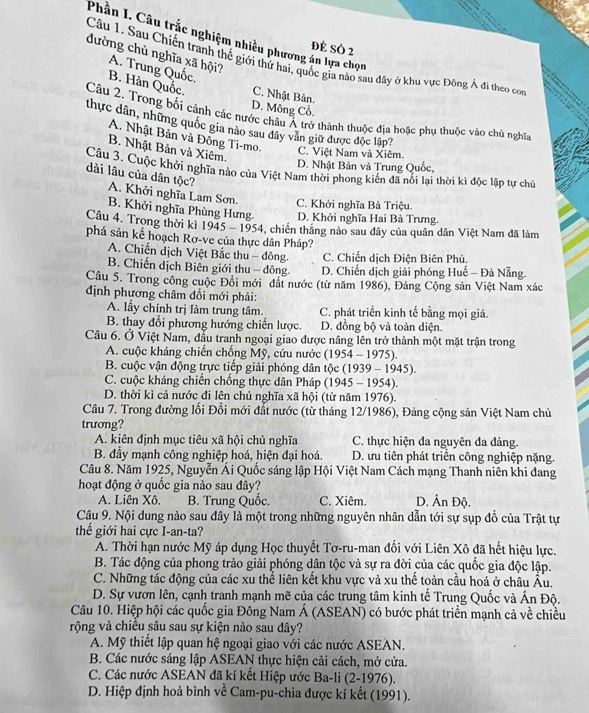 Phần I. Câu trắc nghiệm nhiều phương án lựa chọn
đề só 2
đường chủ nghĩa xã hội?
Câu 1. Sau Chiến tranh thế giới thứ hai, quốc gia nào sau đây ở khu vực Đông Á đi theo con
A. Trung Quốc.
B. Hàn Quốc.
C. Nhật Bản.
D. Mông Cổ.
Câu 2. Trong bối cảnh các nước châu Á trở thành thuộc địa hoặc phụ thuộc vào chủ nghĩa
thực dân, những quốc gia nào sau đây vẫn giữ được độc lập?
A. Nhật Bản và Đông Ti-mo. C. Việt Nam và Xiêm.
B. Nhật Bản và Xiêm.
D. Nhật Bản và Trung Quốc,
Câu 3. Cuộc khởi nghĩa nào của Việt Nam thời phong kiến đã nối lại thời kì độc lập tự chủ
dài lâu của dân tộc?
A. Khởi nghĩa Lam Sơn.
C. Khởi nghĩa Bà Triệu.
B. Khởi nghĩa Phùng Hưng. D. Khởi nghĩa Hai Bà Trưng.
Câu 4. Trọng thời kì 1945 - 1954, chiến thắng nào sau đây của quân dân Việt Nam đã làm
phá sản kế hoạch Rơ-ve của thực dân Pháp?
A. Chiến dịch Việt Bắc thu - đông. C. Chiến dịch Điện Biên Phủ.
B. Chiến dịch Biên giới thu - đông. D. Chiến dịch giải phóng Huế - Đà Nẵng.
Câu 5. Trong công cuộc Đổi mới đất nước (từ năm 1986), Đảng Cộng sản Việt Nam xác
định phương châm đổi mới phải:
A. lấy chính trị làm trung tâm. C. phát triển kinh tế bằng mọi giá.
B. thay đổi phương hướng chiến lược. D. đồng bộ và toàn diện.
Câu 6. Ở Việt Nam, đấu tranh ngoại giao được nâng lên trở thành một mặt trận trong
A. cuộc kháng chiến chống Mỹ, cứu nước (1954 - 1975).
B. cuộc vận động trực tiếp giải phóng dân tộc (1939 - 1945).
C. cuộc kháng chiến chống thực dân Pháp (1945 - 1954).
D. thời kì cả nước đi lên chủ nghĩa xã hội (từ năm 1976).
Câu 7. Trong đường lối Đổi mới đất nước (từ tháng 12/1986), Đảng cộng sản Việt Nam chủ
trương?
A. kiên định mục tiêu xã hội chủ nghĩa C. thực hiện đa nguyên đa đảng.
B. đầy mạnh công nghiệp hoá, hiện đại hoá. D. ưu tiên phát triển công nghiệp nặng.
Câu 8. Năm 1925, Nguyễn Ái Quốc sáng lập Hội Việt Nam Cách mạng Thanh niên khi đang
hoạt động ở quốc gia nào sau đây?
A. Liên Xô. B. Trung Quốc. C. Xiêm. D. Ấn Độ.
Câậu 9. Nội dung nào sau đây là một trong những nguyên nhân dẫn tới sự sụp đổ của Trật tự
thể giới hai cực I-an-ta?
A. Thời hạn nước Mỹ áp dụng Học thuyết Tơ-ru-man đối với Liên Xô đã hết hiệu lực.
B. Tác động của phong trào giải phóng dân tộc và sự ra đời của các quốc gia độc lập.
C. Những tác động của các xu thế liên kết khu vực và xu thể toàn cầu hoá ở châu Âu.
D. Sự vươn lên, cạnh tranh mạnh mẽ của các trung tâm kinh tế Trung Quốc và Ấn Độ.
Câu 10. Hiệp hội các quốc gia Đông Nam Á (ASEAN) có bước phát triển mạnh cả về chiều
rộng và chiều sâu sau sự kiện nào sau đây?
A. Mỹ thiết lập quan hệ ngoại giao với các nước ASEAN.
B. Các nước sáng lập ASEAN thực hiện cải cách, mở cửa.
C. Các nước ASEAN đã kí kết Hiệp ước Ba-li (2-1976).
D. Hiệp định hoà bình về Cam-pu-chia được kí kết (1991).