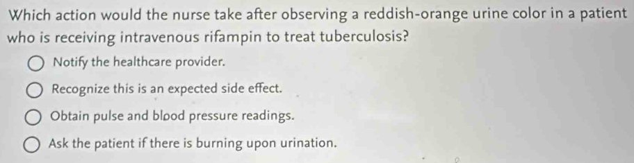 Which action would the nurse take after observing a reddish-orange urine color in a patient
who is receiving intravenous rifampin to treat tuberculosis?
Notify the healthcare provider.
Recognize this is an expected side effect.
Obtain pulse and blood pressure readings.
Ask the patient if there is burning upon urination.