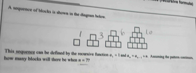 (fecursive formula) 
A sequence of blocks is shown in the diagram below. 
This sequence can be defined by the recursive function a_1=1 and a_n=a_n-1+n Assuming the pattern contimes, 
how many blocks will there be when n=7?