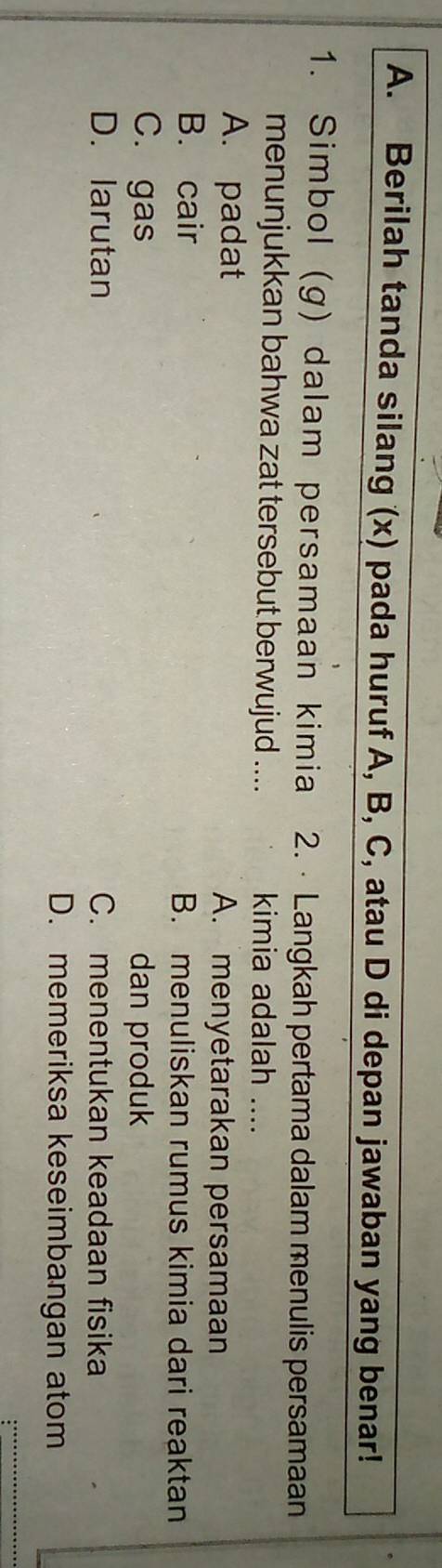 Berilah tanda silang (x) pada huruf A, B, C, atau D di depan jawaban yang benar!
1. Simbol (g) da lam persamaan kimia 2. Langkah pertama dalam menulis persamaan
menunjukkan bahwa zat tersebut berwujud .... kimia adalah_
A. padat A. menyetarakan persamaan
B. cair B. menuliskan rumus kimia dari reaktan
C. gas dan produk
D. larutan C. menentukan keadaan fisika
D. memeriksa keseimbangan atom