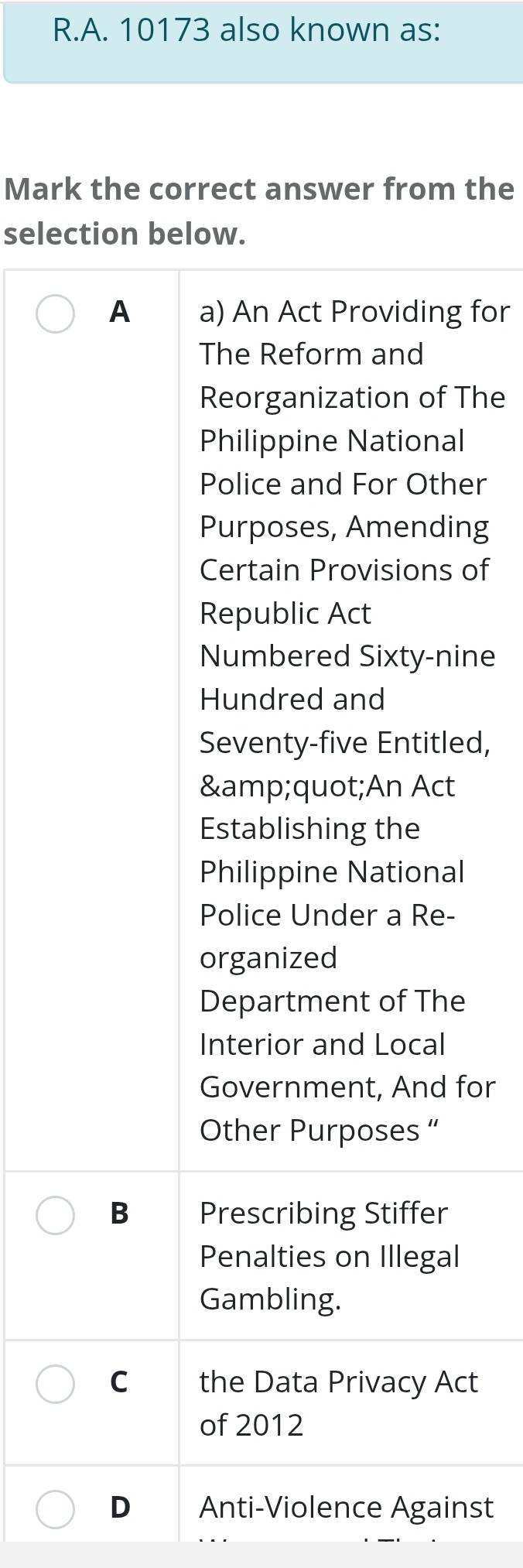 10173 also known as:
Mark the correct answer from the
selection below.
A a) An Act Providing for
The Reform and
Reorganization of The
Philippine National
Police and For Other
Purposes, Amending
Certain Provisions of
Republic Act
Numbered Sixty-nine
Hundred and
Seventy-five Entitled,
"An Act
Establishing the
Philippine National
Police Under a Re-
organized
Department of The
Interior and Local
Government, And for
Other Purposes “
B Prescribing Stiffer
Penalties on Illegal
Gambling.
Cì the Data Privacy Act
of 2012
D Anti-Violence Against