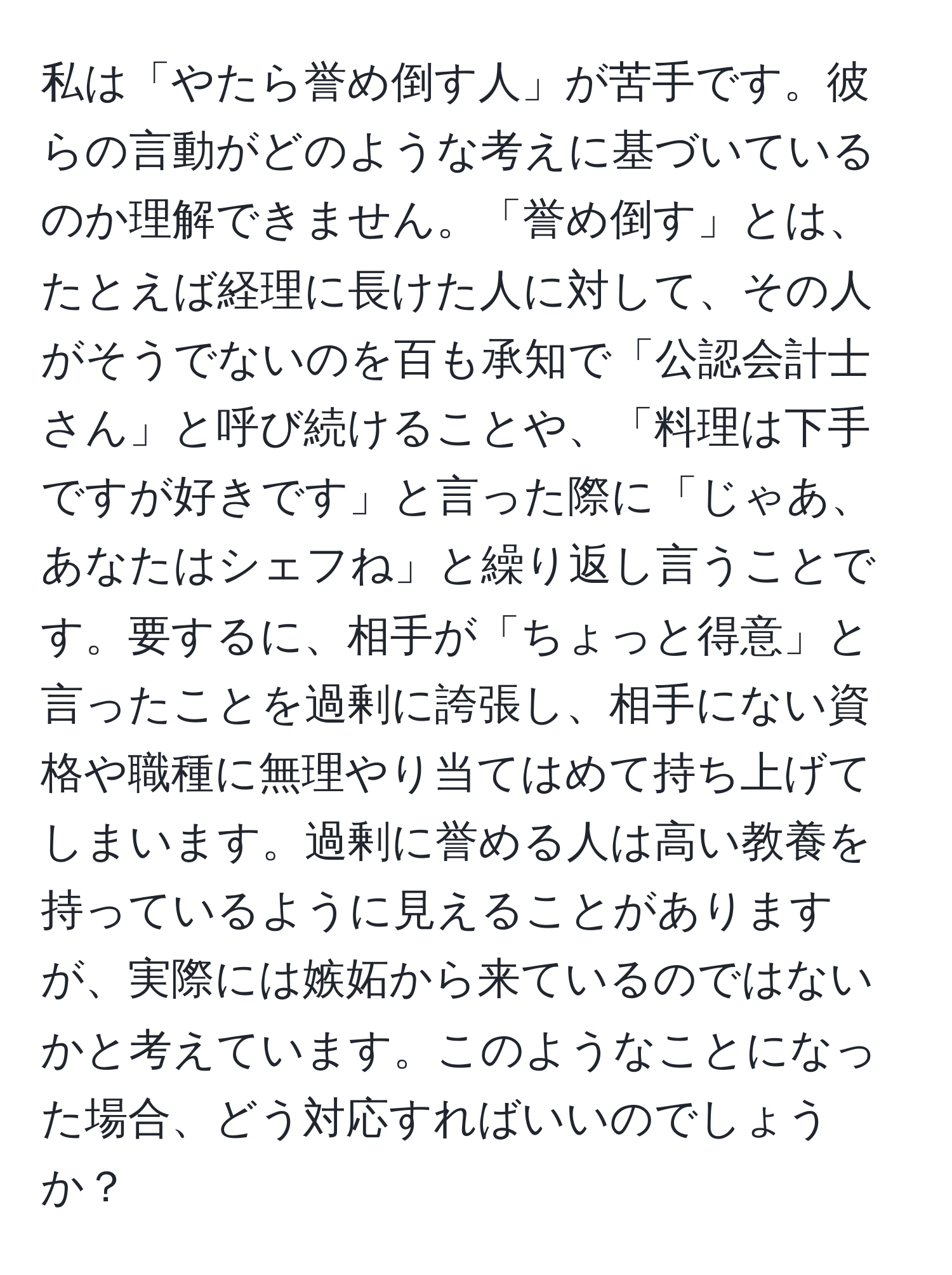 私は「やたら誉め倒す人」が苦手です。彼らの言動がどのような考えに基づいているのか理解できません。「誉め倒す」とは、たとえば経理に長けた人に対して、その人がそうでないのを百も承知で「公認会計士さん」と呼び続けることや、「料理は下手ですが好きです」と言った際に「じゃあ、あなたはシェフね」と繰り返し言うことです。要するに、相手が「ちょっと得意」と言ったことを過剰に誇張し、相手にない資格や職種に無理やり当てはめて持ち上げてしまいます。過剰に誉める人は高い教養を持っているように見えることがありますが、実際には嫉妬から来ているのではないかと考えています。このようなことになった場合、どう対応すればいいのでしょうか？