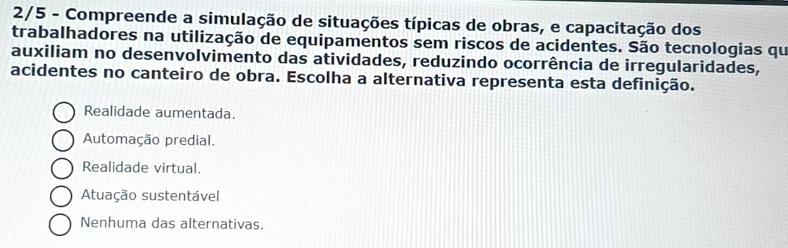 2/5 - Compreende a simulação de situações típicas de obras, e capacitação dos
trabalhadores na utilização de equipamentos sem riscos de acidentes. São tecnologias qu
auxiliam no desenvolvimento das atividades, reduzindo ocorrência de irregularidades,
acidentes no canteiro de obra. Escolha a alternativa representa esta definição.
Realidade aumentada.
Automação predial.
Realidade virtual.
Atuação sustentável
Nenhuma das alternativas.