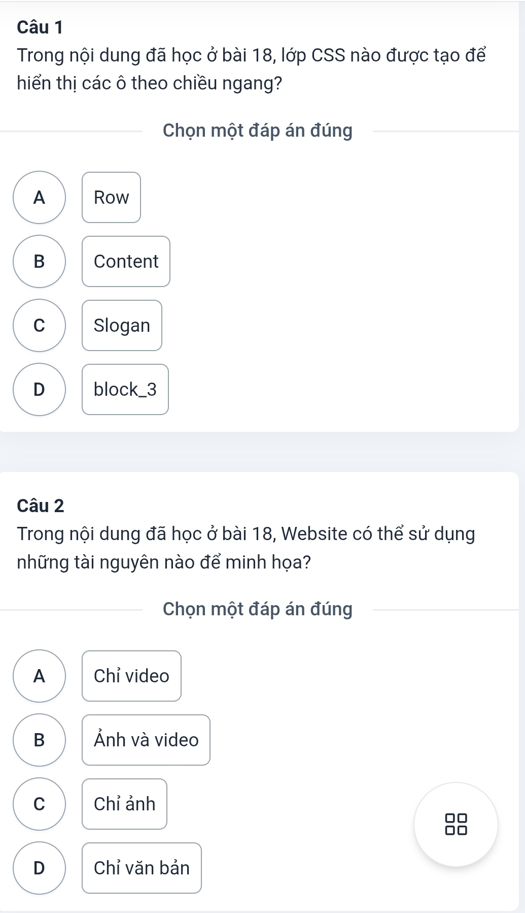 Trong nội dung đã học ở bài 18, lớp CSS nào được tạo để
hiển thị các ô theo chiều ngang?
Chọn một đáp án đúng
A Row
B Content
C Slogan
D block_3
Câu 2
Trong nội dung đã học ở bài 18, Website có thể sử dụng
những tài nguyên nào để minh họa?
Chọn một đáp án đúng
A Chỉ video
B Ảnh và video
C Chỉ ảnh
C

D Chỉ văn bản