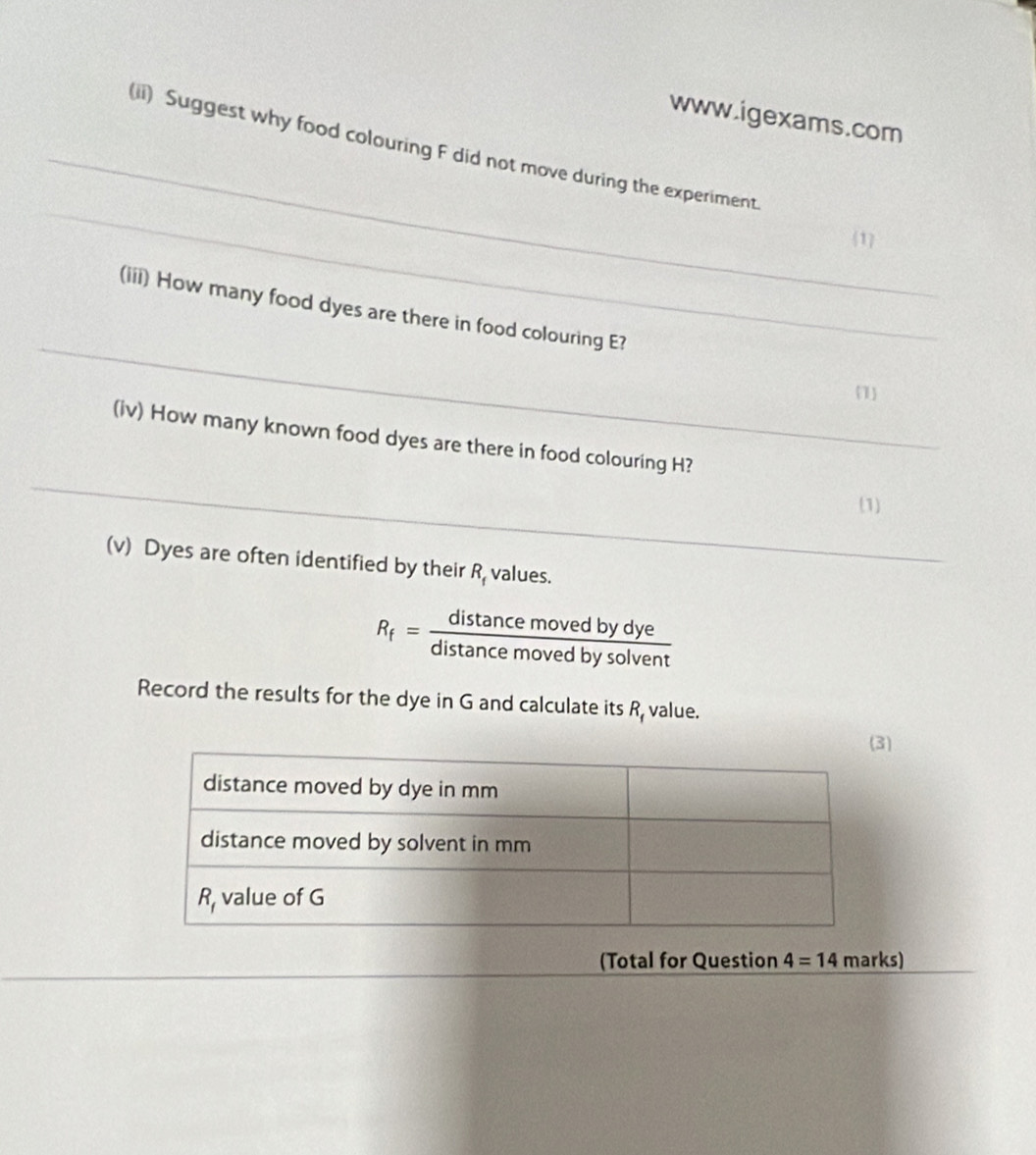 (ii) Suggest why food colouring F did not move during the experiment
1
_
(iii) How many food dyes are there in food colouring E?
1
_
(iv) How many known food dyes are there in food colouring H?
(1)
(v) Dyes are often identified by their R_f values.
R_f= distan cemovedbydye/distan cemovedbysolvent 
Record the results for the dye in G and calculate its R, value.
)
_
(Total for Question 4=14 marks)
